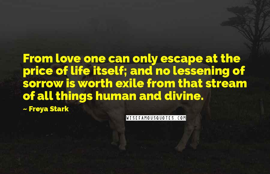 Freya Stark Quotes: From love one can only escape at the price of life itself; and no lessening of sorrow is worth exile from that stream of all things human and divine.