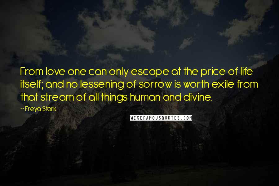 Freya Stark Quotes: From love one can only escape at the price of life itself; and no lessening of sorrow is worth exile from that stream of all things human and divine.