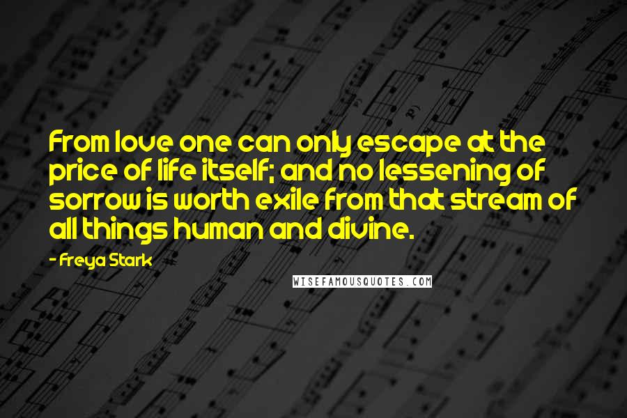 Freya Stark Quotes: From love one can only escape at the price of life itself; and no lessening of sorrow is worth exile from that stream of all things human and divine.