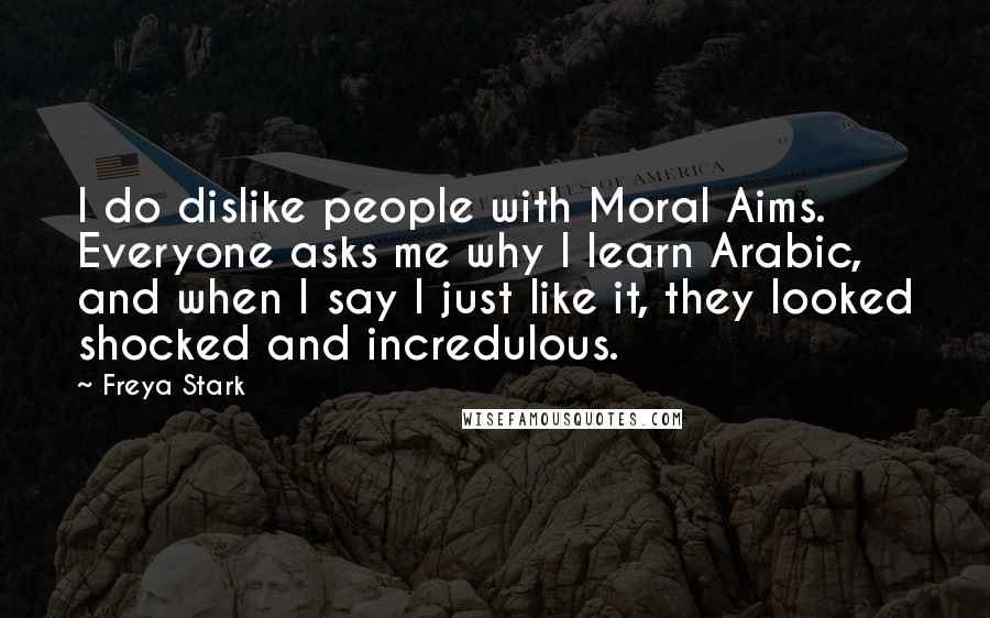 Freya Stark Quotes: I do dislike people with Moral Aims. Everyone asks me why I learn Arabic, and when I say I just like it, they looked shocked and incredulous.