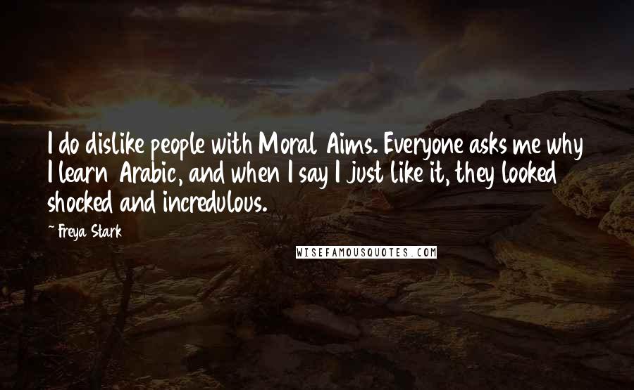 Freya Stark Quotes: I do dislike people with Moral Aims. Everyone asks me why I learn Arabic, and when I say I just like it, they looked shocked and incredulous.