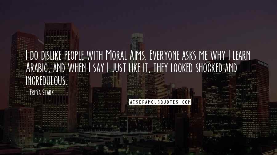 Freya Stark Quotes: I do dislike people with Moral Aims. Everyone asks me why I learn Arabic, and when I say I just like it, they looked shocked and incredulous.