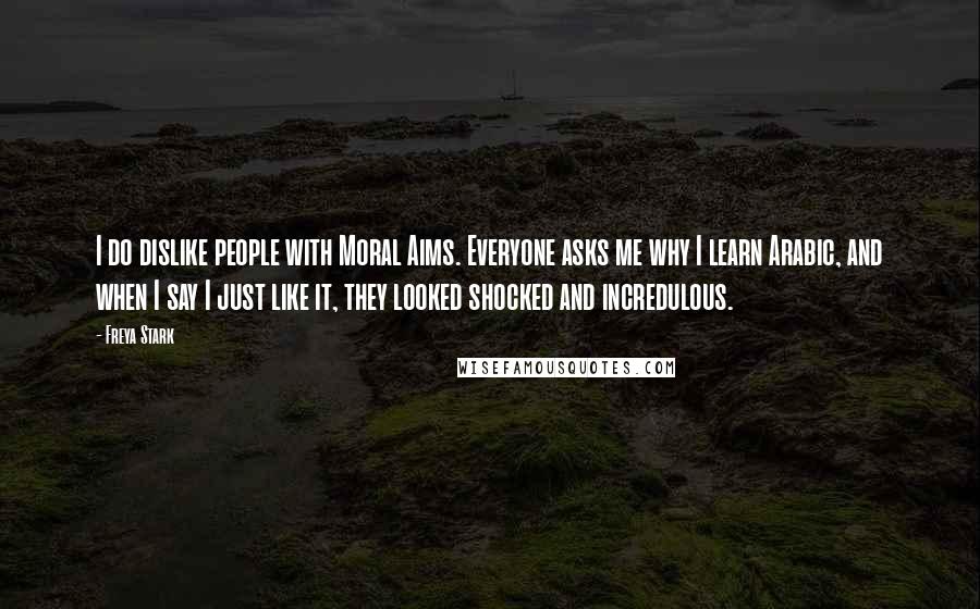 Freya Stark Quotes: I do dislike people with Moral Aims. Everyone asks me why I learn Arabic, and when I say I just like it, they looked shocked and incredulous.