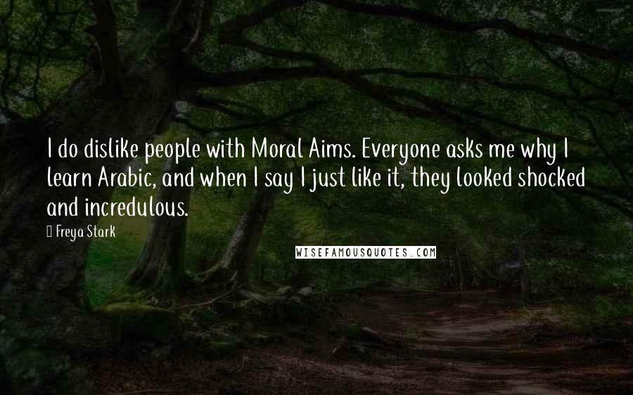 Freya Stark Quotes: I do dislike people with Moral Aims. Everyone asks me why I learn Arabic, and when I say I just like it, they looked shocked and incredulous.