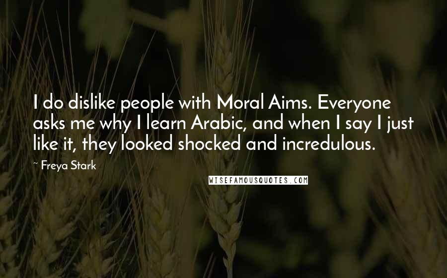 Freya Stark Quotes: I do dislike people with Moral Aims. Everyone asks me why I learn Arabic, and when I say I just like it, they looked shocked and incredulous.