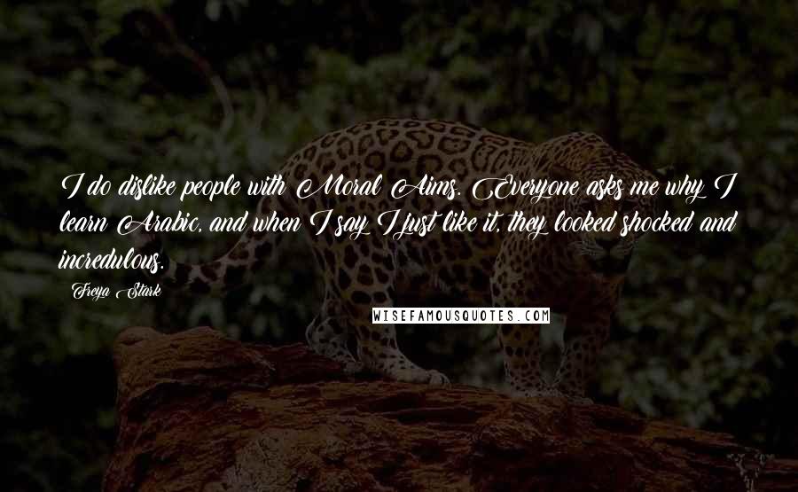 Freya Stark Quotes: I do dislike people with Moral Aims. Everyone asks me why I learn Arabic, and when I say I just like it, they looked shocked and incredulous.