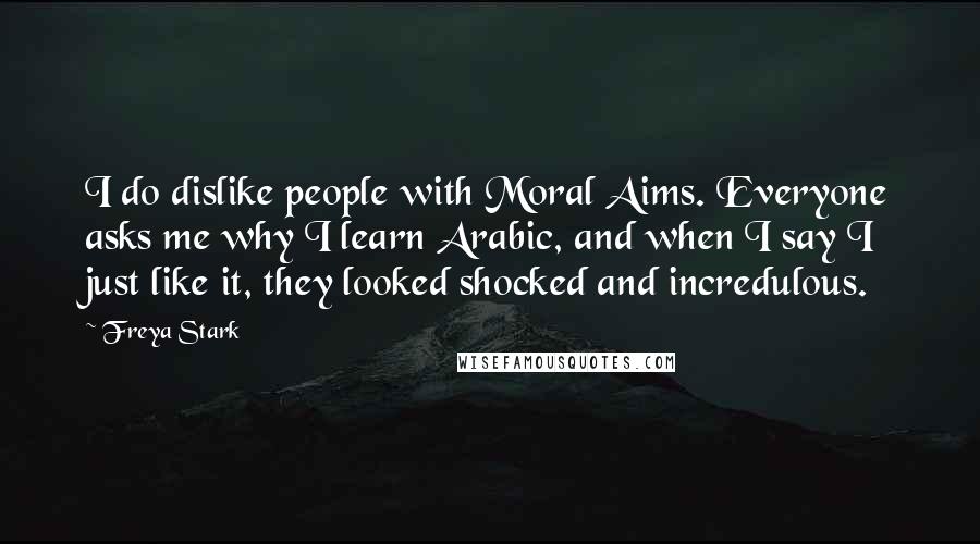 Freya Stark Quotes: I do dislike people with Moral Aims. Everyone asks me why I learn Arabic, and when I say I just like it, they looked shocked and incredulous.