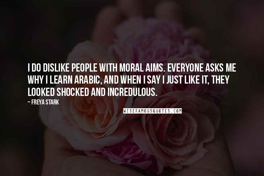 Freya Stark Quotes: I do dislike people with Moral Aims. Everyone asks me why I learn Arabic, and when I say I just like it, they looked shocked and incredulous.