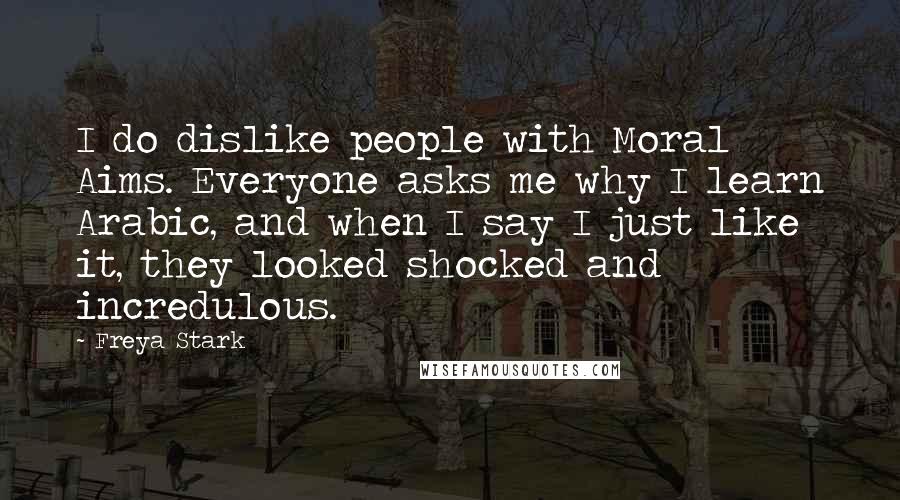 Freya Stark Quotes: I do dislike people with Moral Aims. Everyone asks me why I learn Arabic, and when I say I just like it, they looked shocked and incredulous.