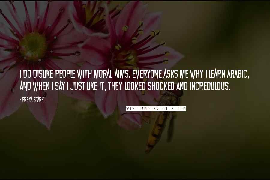 Freya Stark Quotes: I do dislike people with Moral Aims. Everyone asks me why I learn Arabic, and when I say I just like it, they looked shocked and incredulous.