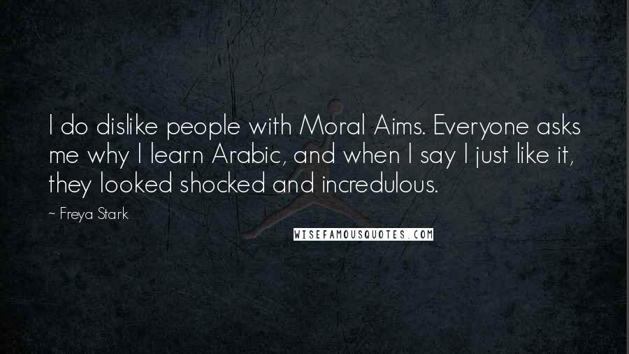 Freya Stark Quotes: I do dislike people with Moral Aims. Everyone asks me why I learn Arabic, and when I say I just like it, they looked shocked and incredulous.