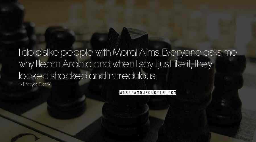 Freya Stark Quotes: I do dislike people with Moral Aims. Everyone asks me why I learn Arabic, and when I say I just like it, they looked shocked and incredulous.