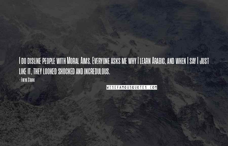 Freya Stark Quotes: I do dislike people with Moral Aims. Everyone asks me why I learn Arabic, and when I say I just like it, they looked shocked and incredulous.