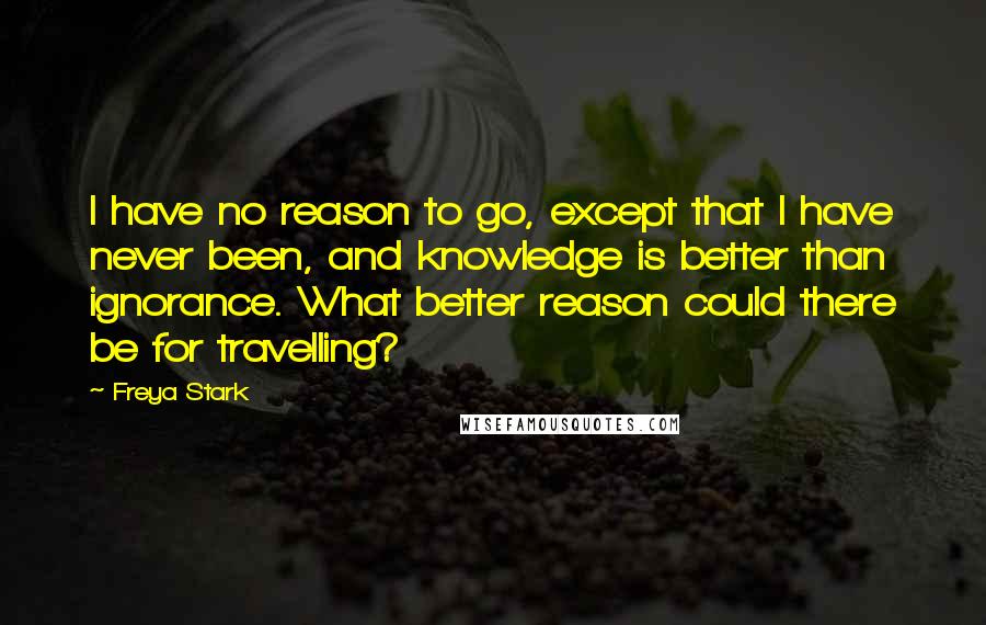 Freya Stark Quotes: I have no reason to go, except that I have never been, and knowledge is better than ignorance. What better reason could there be for travelling?