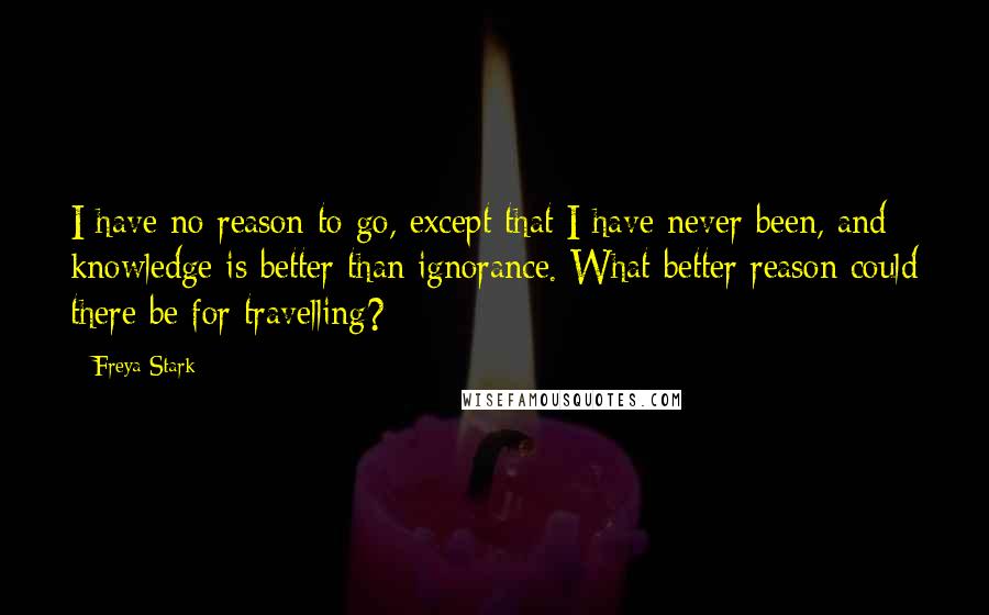 Freya Stark Quotes: I have no reason to go, except that I have never been, and knowledge is better than ignorance. What better reason could there be for travelling?