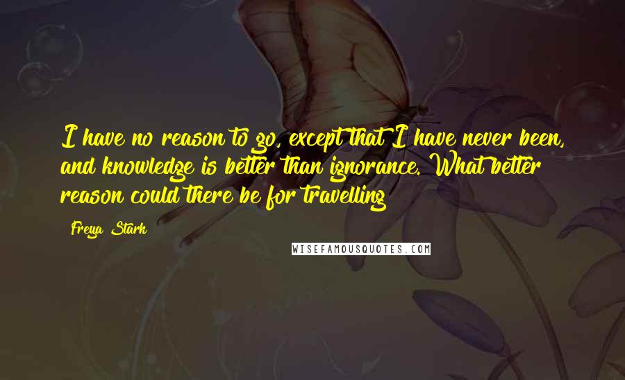 Freya Stark Quotes: I have no reason to go, except that I have never been, and knowledge is better than ignorance. What better reason could there be for travelling?