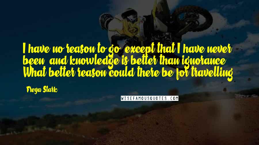 Freya Stark Quotes: I have no reason to go, except that I have never been, and knowledge is better than ignorance. What better reason could there be for travelling?