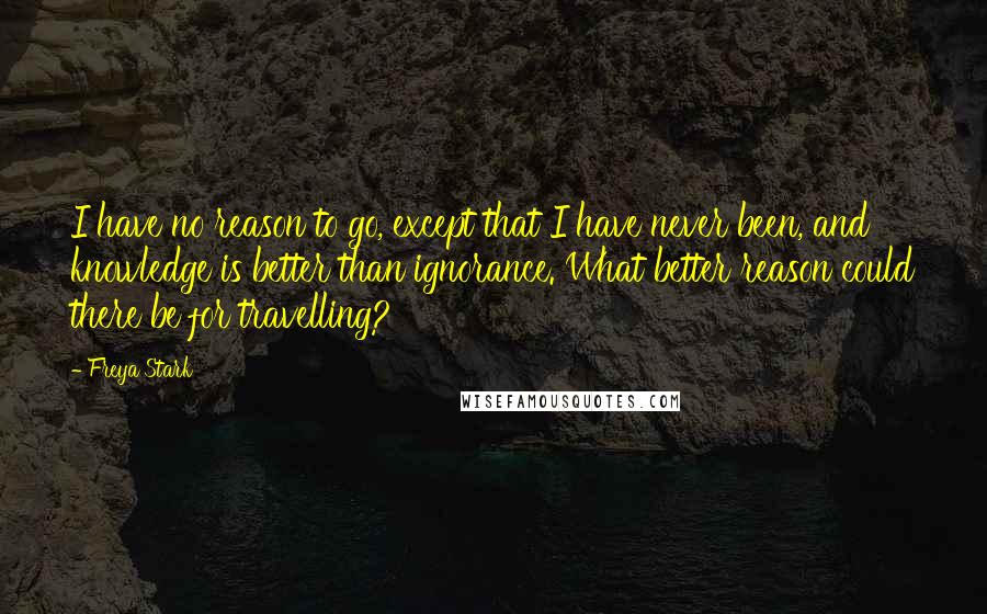 Freya Stark Quotes: I have no reason to go, except that I have never been, and knowledge is better than ignorance. What better reason could there be for travelling?