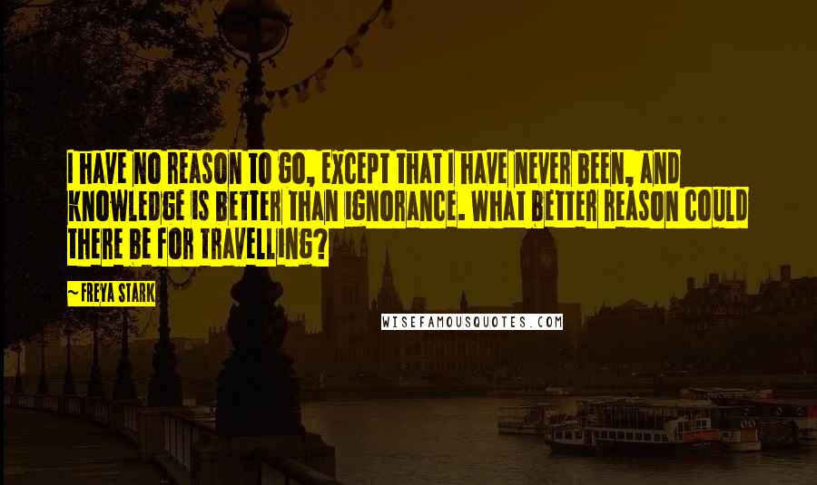 Freya Stark Quotes: I have no reason to go, except that I have never been, and knowledge is better than ignorance. What better reason could there be for travelling?