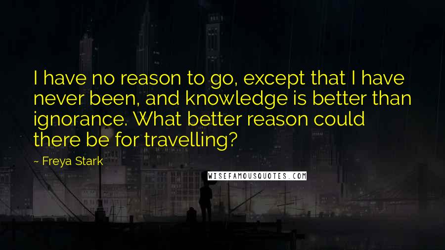 Freya Stark Quotes: I have no reason to go, except that I have never been, and knowledge is better than ignorance. What better reason could there be for travelling?