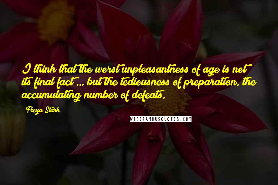 Freya Stark Quotes: I think that the worst unpleasantness of age is not its final fact ... but the tediousness of preparation, the accumulating number of defeats.