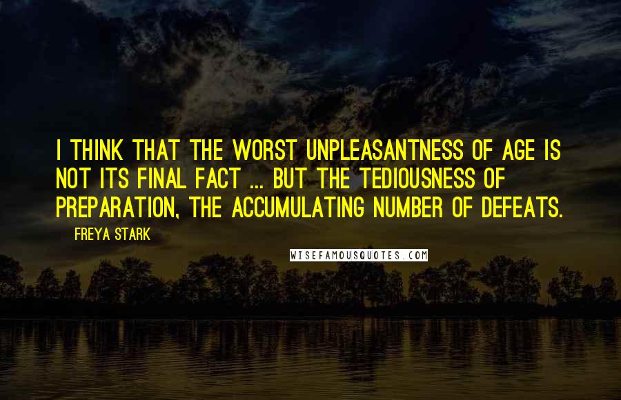 Freya Stark Quotes: I think that the worst unpleasantness of age is not its final fact ... but the tediousness of preparation, the accumulating number of defeats.