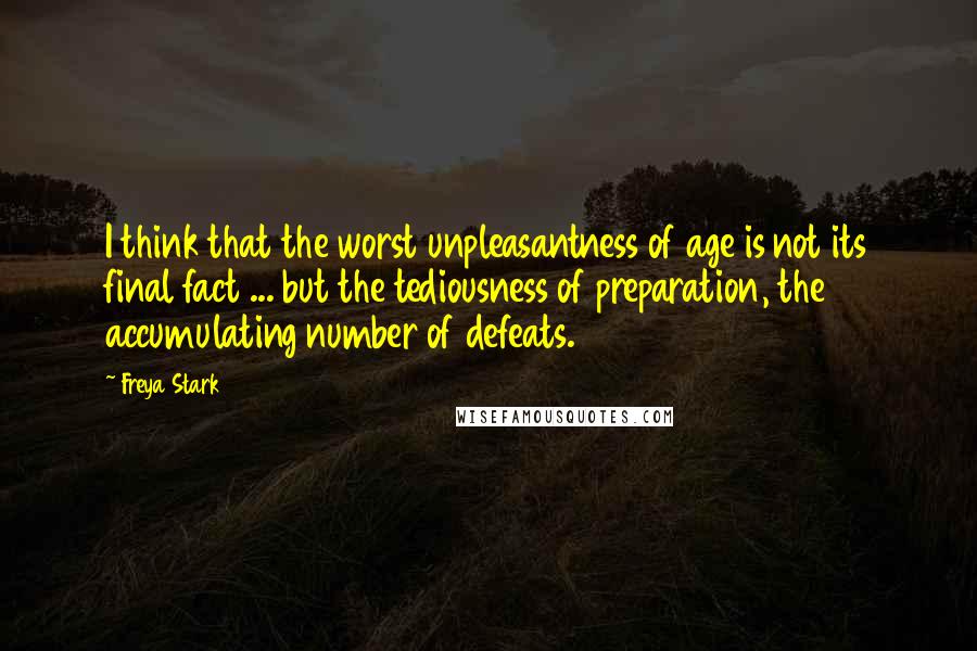 Freya Stark Quotes: I think that the worst unpleasantness of age is not its final fact ... but the tediousness of preparation, the accumulating number of defeats.