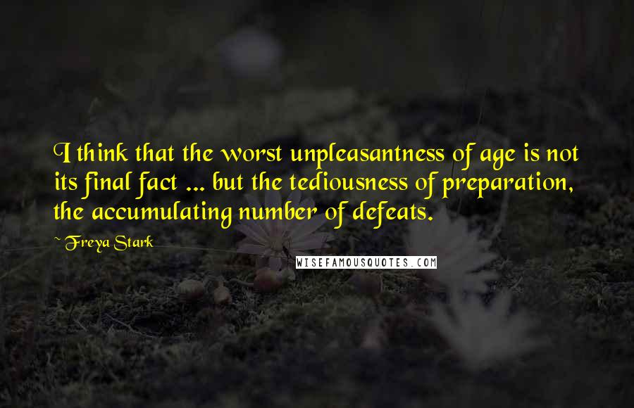 Freya Stark Quotes: I think that the worst unpleasantness of age is not its final fact ... but the tediousness of preparation, the accumulating number of defeats.