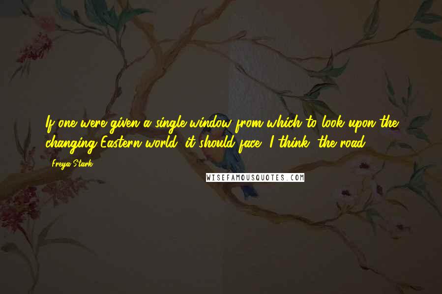 Freya Stark Quotes: If one were given a single window from which to look upon the changing Eastern world, it should face, I think, the road.