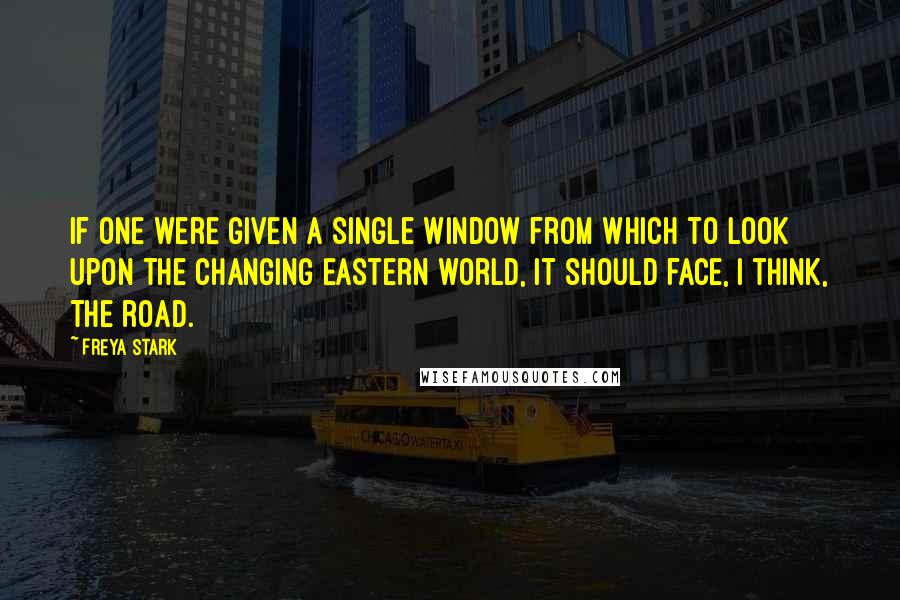 Freya Stark Quotes: If one were given a single window from which to look upon the changing Eastern world, it should face, I think, the road.