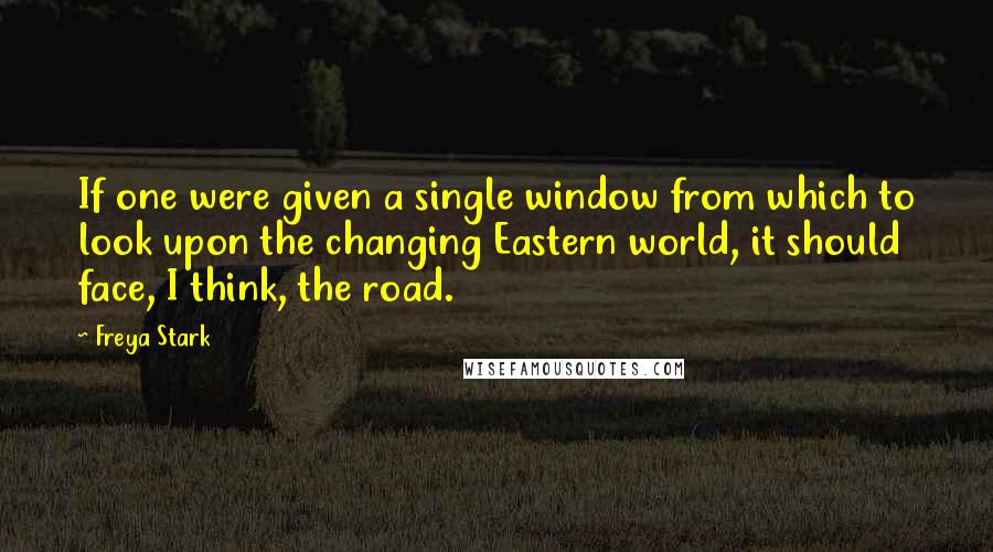 Freya Stark Quotes: If one were given a single window from which to look upon the changing Eastern world, it should face, I think, the road.