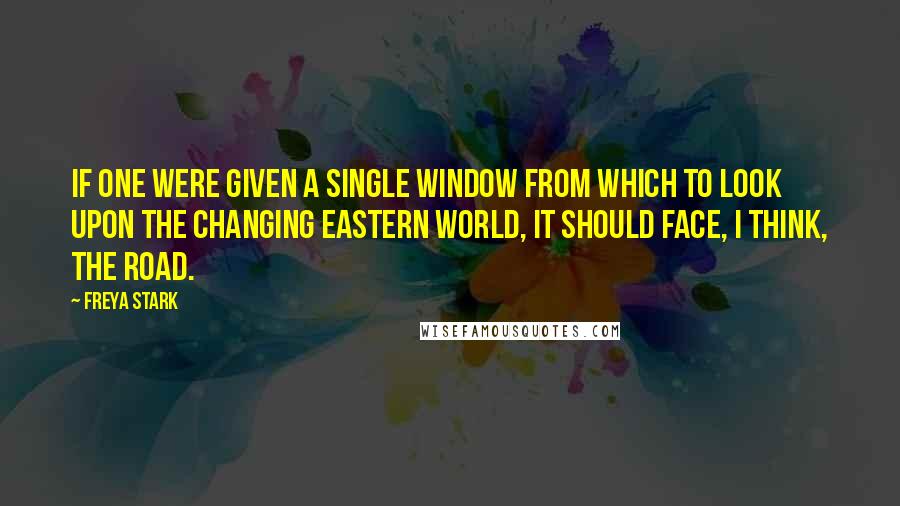 Freya Stark Quotes: If one were given a single window from which to look upon the changing Eastern world, it should face, I think, the road.