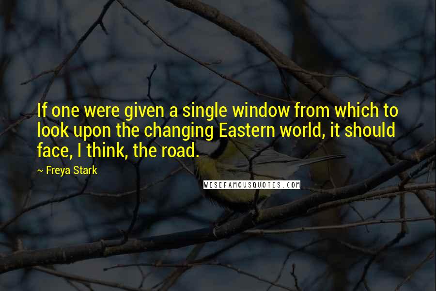 Freya Stark Quotes: If one were given a single window from which to look upon the changing Eastern world, it should face, I think, the road.