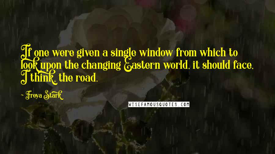 Freya Stark Quotes: If one were given a single window from which to look upon the changing Eastern world, it should face, I think, the road.