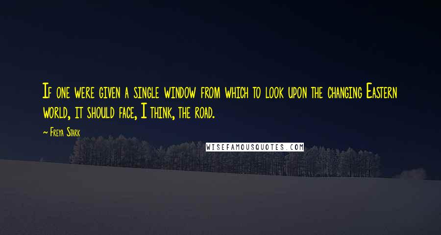 Freya Stark Quotes: If one were given a single window from which to look upon the changing Eastern world, it should face, I think, the road.