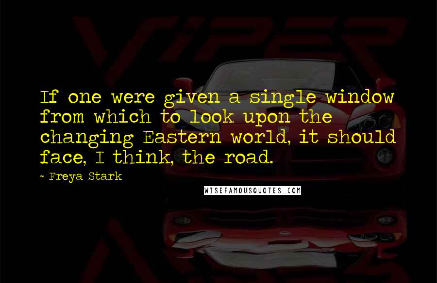 Freya Stark Quotes: If one were given a single window from which to look upon the changing Eastern world, it should face, I think, the road.