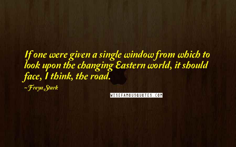 Freya Stark Quotes: If one were given a single window from which to look upon the changing Eastern world, it should face, I think, the road.