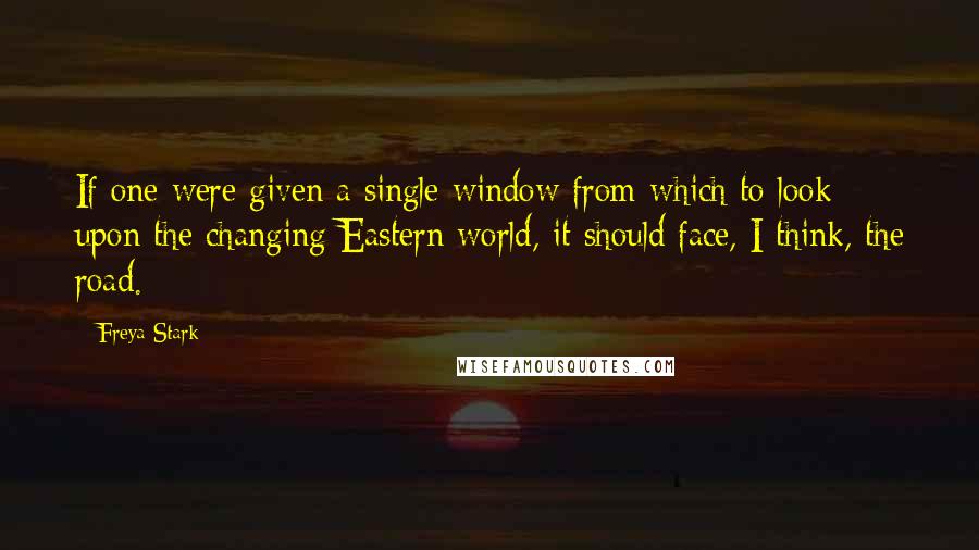 Freya Stark Quotes: If one were given a single window from which to look upon the changing Eastern world, it should face, I think, the road.