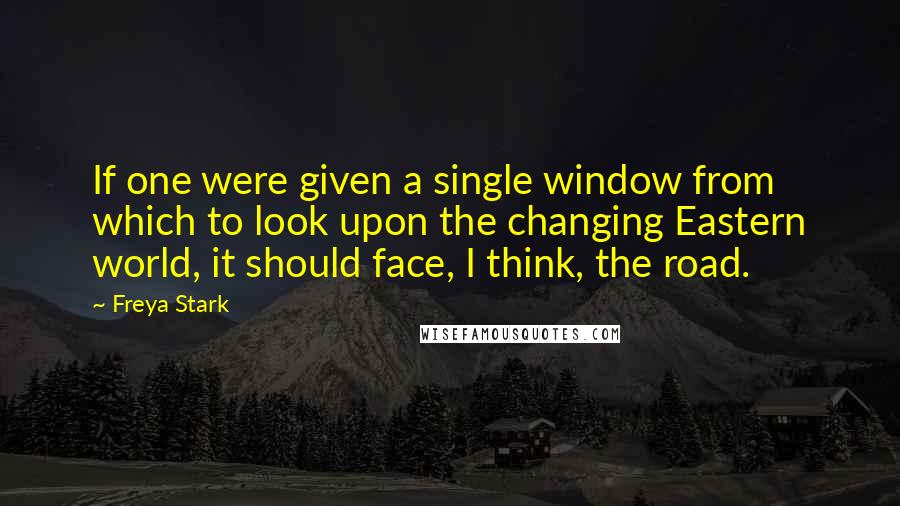 Freya Stark Quotes: If one were given a single window from which to look upon the changing Eastern world, it should face, I think, the road.