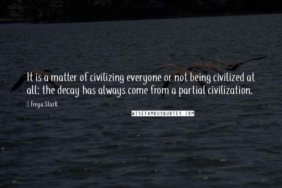 Freya Stark Quotes: It is a matter of civilizing everyone or not being civilized at all: the decay has always come from a partial civilization.