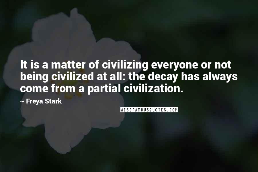 Freya Stark Quotes: It is a matter of civilizing everyone or not being civilized at all: the decay has always come from a partial civilization.