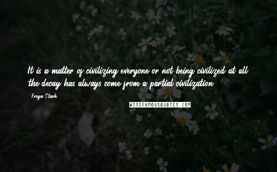 Freya Stark Quotes: It is a matter of civilizing everyone or not being civilized at all: the decay has always come from a partial civilization.