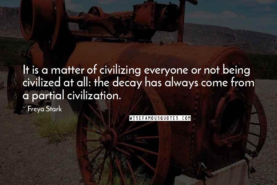 Freya Stark Quotes: It is a matter of civilizing everyone or not being civilized at all: the decay has always come from a partial civilization.