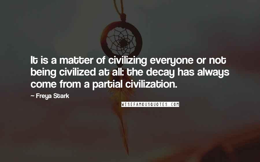 Freya Stark Quotes: It is a matter of civilizing everyone or not being civilized at all: the decay has always come from a partial civilization.