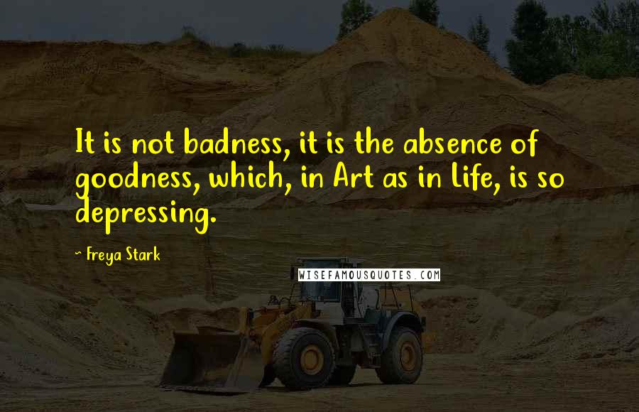 Freya Stark Quotes: It is not badness, it is the absence of goodness, which, in Art as in Life, is so depressing.