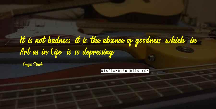 Freya Stark Quotes: It is not badness, it is the absence of goodness, which, in Art as in Life, is so depressing.