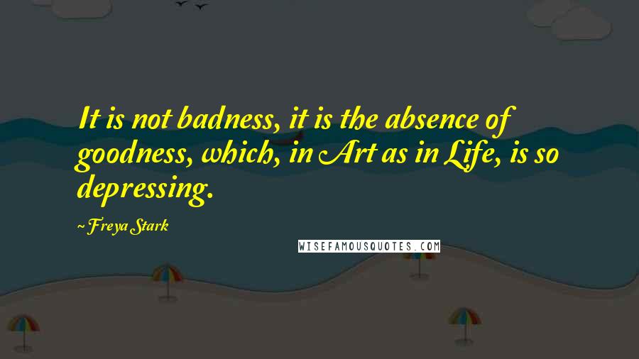 Freya Stark Quotes: It is not badness, it is the absence of goodness, which, in Art as in Life, is so depressing.