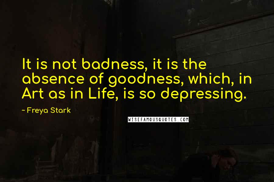 Freya Stark Quotes: It is not badness, it is the absence of goodness, which, in Art as in Life, is so depressing.
