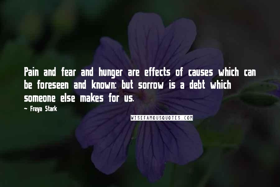 Freya Stark Quotes: Pain and fear and hunger are effects of causes which can be foreseen and known: but sorrow is a debt which someone else makes for us.