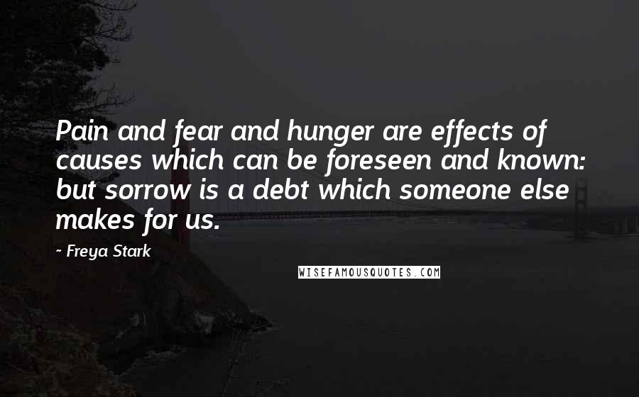 Freya Stark Quotes: Pain and fear and hunger are effects of causes which can be foreseen and known: but sorrow is a debt which someone else makes for us.